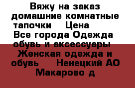 Вяжу на заказ домашние комнатные тапочки. › Цена ­ 800 - Все города Одежда, обувь и аксессуары » Женская одежда и обувь   . Ненецкий АО,Макарово д.